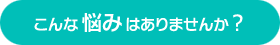 こんな悩みはありませんか？